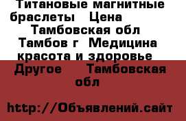 Титановые магнитные браслеты › Цена ­ 6 500 - Тамбовская обл., Тамбов г. Медицина, красота и здоровье » Другое   . Тамбовская обл.